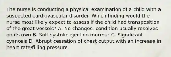 The nurse is conducting a physical examination of a child with a suspected cardiovascular disorder. Which finding would the nurse most likely expect to assess if the child had transposition of the great vessels? A. No changes, condition usually resolves on its own B. Soft systolic ejection murmur C. Significant cyanosis D. Abrupt cessation of chest output with an increase in heart rate/filling pressure