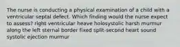 The nurse is conducting a physical examination of a child with a ventricular septal defect. Which finding would the nurse expect to assess? right ventricular heave holosystolic harsh murmur along the left sternal border fixed split-second heart sound systolic ejection murmur