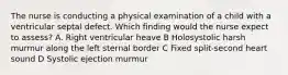 The nurse is conducting a physical examination of a child with a ventricular septal defect. Which finding would the nurse expect to assess? A. Right ventricular heave B Holosystolic harsh murmur along the left sternal border C Fixed split-second heart sound D Systolic ejection murmur