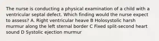 The nurse is conducting a physical examination of a child with a ventricular septal defect. Which finding would the nurse expect to assess? A. Right ventricular heave B Holosystolic harsh murmur along the left sternal border C Fixed split-second heart sound D Systolic ejection murmur