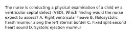 The nurse is conducting a physical examination of a child w/ a ventricular septal defect (VSD). Which finding would the nurse expect to assess? A. Right ventricular heave B. Holosystolic harsh murmur along the left sternal border C. Fixed split-second heart sound D. Systolic ejection murmur