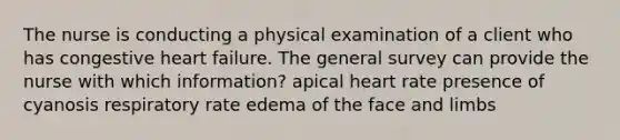 The nurse is conducting a physical examination of a client who has congestive heart failure. The general survey can provide the nurse with which information? apical heart rate presence of cyanosis respiratory rate edema of the face and limbs