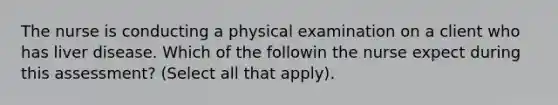 The nurse is conducting a physical examination on a client who has liver disease. Which of the followin the nurse expect during this assessment? (Select all that apply).