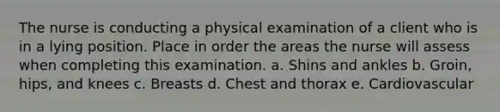 The nurse is conducting a physical examination of a client who is in a lying position. Place in order the areas the nurse will assess when completing this examination. a. Shins and ankles b. Groin, hips, and knees c. Breasts d. Chest and thorax e. Cardiovascular