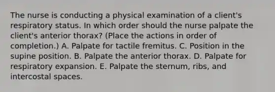 The nurse is conducting a physical examination of a client's respiratory status. In which order should the nurse palpate the client's anterior thorax? (Place the actions in order of completion.) A. Palpate for tactile fremitus. C. Position in the supine position. B. Palpate the anterior thorax. D. Palpate for respiratory expansion. E. Palpate the sternum, ribs, and intercostal spaces.