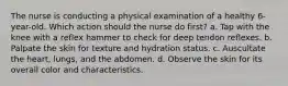 The nurse is conducting a physical examination of a healthy 6-year-old. Which action should the nurse do first? a. Tap with the knee with a reflex hammer to check for deep tendon reflexes. b. Palpate the skin for texture and hydration status. c. Auscultate the heart, lungs, and the abdomen. d. Observe the skin for its overall color and characteristics.