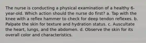 The nurse is conducting a physical examination of a healthy 6-year-old. Which action should the nurse do first? a. Tap with the knee with a reflex hammer to check for deep tendon reflexes. b. Palpate the skin for texture and hydration status. c. Auscultate the heart, lungs, and the abdomen. d. Observe the skin for its overall color and characteristics.