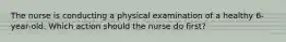 The nurse is conducting a physical examination of a healthy 6-year-old. Which action should the nurse do first?