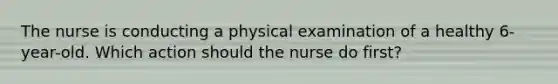 The nurse is conducting a physical examination of a healthy 6-year-old. Which action should the nurse do first?