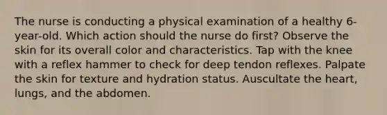 The nurse is conducting a physical examination of a healthy 6-year-old. Which action should the nurse do first? Observe the skin for its overall color and characteristics. Tap with the knee with a reflex hammer to check for deep tendon reflexes. Palpate the skin for texture and hydration status. Auscultate the heart, lungs, and the abdomen.