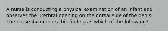 A nurse is conducting a physical examination of an infant and observes the urethral opening on the dorsal side of the penis. The nurse documents this finding as which of the following?