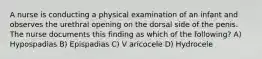 A nurse is conducting a physical examination of an infant and observes the urethral opening on the dorsal side of the penis. The nurse documents this finding as which of the following? A) Hypospadias B) Epispadias C) V aricocele D) Hydrocele