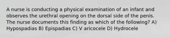 A nurse is conducting a physical examination of an infant and observes the urethral opening on the dorsal side of the penis. The nurse documents this finding as which of the following? A) Hypospadias B) Epispadias C) V aricocele D) Hydrocele