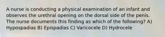 A nurse is conducting a physical examination of an infant and observes the urethral opening on the dorsal side of the penis. The nurse documents this finding as which of the following? A) Hypospadias B) Epispadias C) Varicocele D) Hydrocele