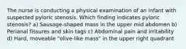 The nurse is conducting a physical examination of an infant with suspected pyloric stenosis. Which finding indicates pyloric stenosis? a) Sausage-shaped mass in the upper mid abdomen b) Perianal fissures and skin tags c) Abdominal pain and irritability d) Hard, moveable "olive-like mass" in the upper right quadrant