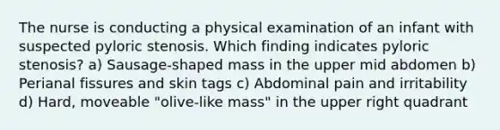 The nurse is conducting a physical examination of an infant with suspected pyloric stenosis. Which finding indicates pyloric stenosis? a) Sausage-shaped mass in the upper mid abdomen b) Perianal fissures and skin tags c) Abdominal pain and irritability d) Hard, moveable "olive-like mass" in the upper right quadrant