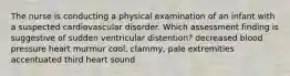 The nurse is conducting a physical examination of an infant with a suspected cardiovascular disorder. Which assessment finding is suggestive of sudden ventricular distention? decreased blood pressure heart murmur cool, clammy, pale extremities accentuated third heart sound