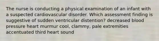 The nurse is conducting a physical examination of an infant with a suspected cardiovascular disorder. Which assessment finding is suggestive of sudden ventricular distention? decreased <a href='https://www.questionai.com/knowledge/kD0HacyPBr-blood-pressure' class='anchor-knowledge'>blood pressure</a> heart murmur cool, clammy, pale extremities accentuated third heart sound