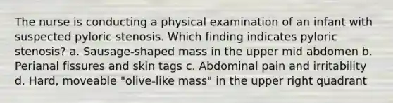 The nurse is conducting a physical examination of an infant with suspected pyloric stenosis. Which finding indicates pyloric stenosis? a. Sausage-shaped mass in the upper mid abdomen b. Perianal fissures and skin tags c. Abdominal pain and irritability d. Hard, moveable "olive-like mass" in the upper right quadrant