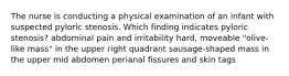 The nurse is conducting a physical examination of an infant with suspected pyloric stenosis. Which finding indicates pyloric stenosis? abdominal pain and irritability hard, moveable "olive-like mass" in the upper right quadrant sausage-shaped mass in the upper mid abdomen perianal fissures and skin tags