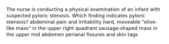 The nurse is conducting a physical examination of an infant with suspected pyloric stenosis. Which finding indicates pyloric stenosis? abdominal pain and irritability hard, moveable "olive-like mass" in the upper right quadrant sausage-shaped mass in the upper mid abdomen perianal fissures and skin tags