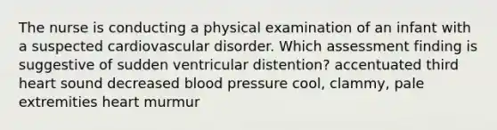 The nurse is conducting a physical examination of an infant with a suspected cardiovascular disorder. Which assessment finding is suggestive of sudden ventricular distention? accentuated third heart sound decreased blood pressure cool, clammy, pale extremities heart murmur