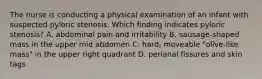 The nurse is conducting a physical examination of an infant with suspected pyloric stenosis. Which finding indicates pyloric stenosis? A. abdominal pain and irritability B. sausage-shaped mass in the upper mid abdomen C. hard, moveable "olive-like mass" in the upper right quadrant D. perianal fissures and skin tags