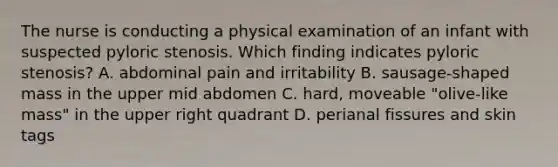 The nurse is conducting a physical examination of an infant with suspected pyloric stenosis. Which finding indicates pyloric stenosis? A. abdominal pain and irritability B. sausage-shaped mass in the upper mid abdomen C. hard, moveable "olive-like mass" in the upper right quadrant D. perianal fissures and skin tags