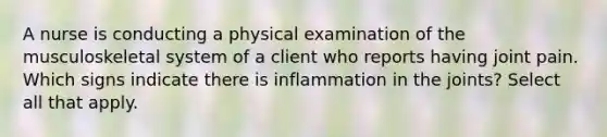 A nurse is conducting a physical examination of the musculoskeletal system of a client who reports having joint pain. Which signs indicate there is inflammation in the joints? Select all that apply.