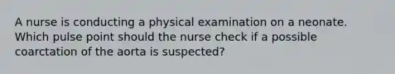 A nurse is conducting a physical examination on a neonate. Which pulse point should the nurse check if a possible coarctation of the aorta is suspected?