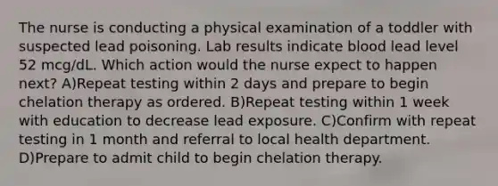 The nurse is conducting a physical examination of a toddler with suspected lead poisoning. Lab results indicate blood lead level 52 mcg/dL. Which action would the nurse expect to happen next? A)Repeat testing within 2 days and prepare to begin chelation therapy as ordered. B)Repeat testing within 1 week with education to decrease lead exposure. C)Confirm with repeat testing in 1 month and referral to local health department. D)Prepare to admit child to begin chelation therapy.