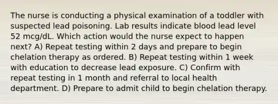 The nurse is conducting a physical examination of a toddler with suspected lead poisoning. Lab results indicate blood lead level 52 mcg/dL. Which action would the nurse expect to happen next? A) Repeat testing within 2 days and prepare to begin chelation therapy as ordered. B) Repeat testing within 1 week with education to decrease lead exposure. C) Confirm with repeat testing in 1 month and referral to local health department. D) Prepare to admit child to begin chelation therapy.