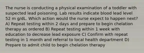 The nurse is conducting a physical examination of a toddler with suspected lead poisoning. Lab results indicate blood lead level 52 m g/dL. Which action would the nurse expect to happen next? A) Repeat testing within 2 days and prepare to begin chelation therapy as ordered B) Repeat testing within 1 week with education to decrease lead exposure C) Confirm with repeat testing in 1 month and referral to local health department D) Prepare to admit child to begin chelation therapy