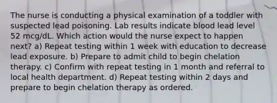 The nurse is conducting a physical examination of a toddler with suspected lead poisoning. Lab results indicate blood lead level 52 mcg/dL. Which action would the nurse expect to happen next? a) Repeat testing within 1 week with education to decrease lead exposure. b) Prepare to admit child to begin chelation therapy. c) Confirm with repeat testing in 1 month and referral to local health department. d) Repeat testing within 2 days and prepare to begin chelation therapy as ordered.