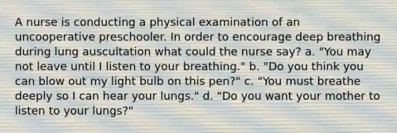 A nurse is conducting a physical examination of an uncooperative preschooler. In order to encourage deep breathing during lung auscultation what could the nurse say? a. "You may not leave until I listen to your breathing." b. "Do you think you can blow out my light bulb on this pen?" c. "You must breathe deeply so I can hear your lungs." d. "Do you want your mother to listen to your lungs?"