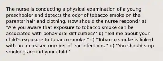 The nurse is conducting a physical examination of a young preschooler and detects the odor of tobacco smoke on the parents' hair and clothing. How should the nurse respond? a) "Are you aware that exposure to tobacco smoke can be associated with behavioral difficulties?" b) "Tell me about your child's exposure to tobacco smoke." c) "Tobacco smoke is linked with an increased number of ear infections." d) "You should stop smoking around your child."