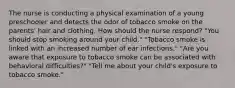 The nurse is conducting a physical examination of a young preschooler and detects the odor of tobacco smoke on the parents' hair and clothing. How should the nurse respond? "You should stop smoking around your child." "Tobacco smoke is linked with an increased number of ear infections." "Are you aware that exposure to tobacco smoke can be associated with behavioral difficulties?" "Tell me about your child's exposure to tobacco smoke."