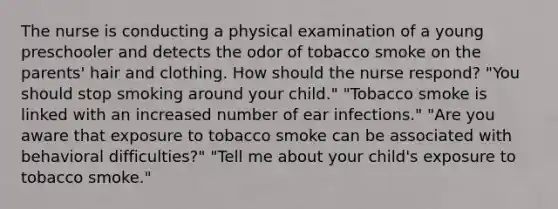 The nurse is conducting a physical examination of a young preschooler and detects the odor of tobacco smoke on the parents' hair and clothing. How should the nurse respond? "You should stop smoking around your child." "Tobacco smoke is linked with an increased number of ear infections." "Are you aware that exposure to tobacco smoke can be associated with behavioral difficulties?" "Tell me about your child's exposure to tobacco smoke."