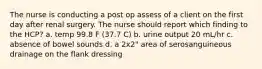 The nurse is conducting a post op assess of a client on the first day after renal surgery. The nurse should report which finding to the HCP? a. temp 99.8 F (37.7 C) b. urine output 20 mL/hr c. absence of bowel sounds d. a 2x2" area of serosanguineous drainage on the flank dressing