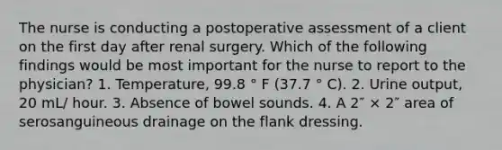 The nurse is conducting a postoperative assessment of a client on the first day after renal surgery. Which of the following findings would be most important for the nurse to report to the physician? 1. Temperature, 99.8 ° F (37.7 ° C). 2. Urine output, 20 mL/ hour. 3. Absence of bowel sounds. 4. A 2″ × 2″ area of serosanguineous drainage on the flank dressing.