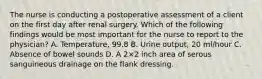 The nurse is conducting a postoperative assessment of a client on the first day after renal surgery. Which of the following findings would be most important for the nurse to report to the physician? A. Temperature, 99.8 B. Urine output, 20 ml/hour C. Absence of bowel sounds D. A 2×2 inch area of serous sanguineous drainage on the flank dressing.