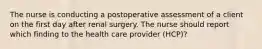 The nurse is conducting a postoperative assessment of a client on the first day after renal surgery. The nurse should report which finding to the health care provider (HCP)?