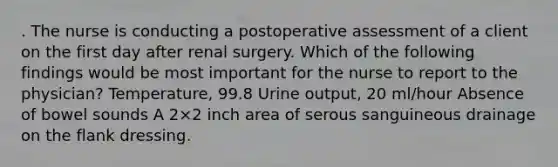 . The nurse is conducting a postoperative assessment of a client on the first day after renal surgery. Which of the following findings would be most important for the nurse to report to the physician? Temperature, 99.8 Urine output, 20 ml/hour Absence of bowel sounds A 2×2 inch area of serous sanguineous drainage on the flank dressing.