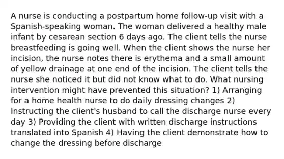 A nurse is conducting a postpartum home follow-up visit with a Spanish-speaking woman. The woman delivered a healthy male infant by cesarean section 6 days ago. The client tells the nurse breastfeeding is going well. When the client shows the nurse her incision, the nurse notes there is erythema and a small amount of yellow drainage at one end of the incision. The client tells the nurse she noticed it but did not know what to do. What nursing intervention might have prevented this situation? 1) Arranging for a home health nurse to do daily dressing changes 2) Instructing the client's husband to call the discharge nurse every day 3) Providing the client with written discharge instructions translated into Spanish 4) Having the client demonstrate how to change the dressing before discharge