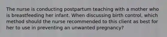 The nurse is conducting postpartum teaching with a mother who is breastfeeding her infant. When discussing birth control, which method should the nurse recommended to this client as best for her to use in preventing an unwanted pregnancy?