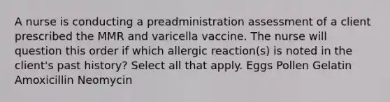 A nurse is conducting a preadministration assessment of a client prescribed the MMR and varicella vaccine. The nurse will question this order if which allergic reaction(s) is noted in the client's past history? Select all that apply. Eggs Pollen Gelatin Amoxicillin Neomycin