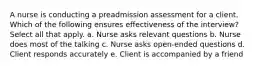 A nurse is conducting a preadmission assessment for a client. Which of the following ensures effectiveness of the interview? Select all that apply. a. Nurse asks relevant questions b. Nurse does most of the talking c. Nurse asks open-ended questions d. Client responds accurately e. Client is accompanied by a friend