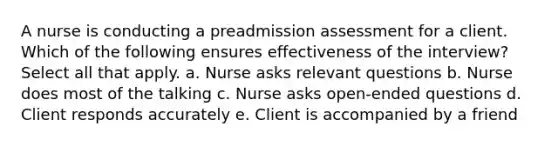 A nurse is conducting a preadmission assessment for a client. Which of the following ensures effectiveness of the interview? Select all that apply. a. Nurse asks relevant questions b. Nurse does most of the talking c. Nurse asks open-ended questions d. Client responds accurately e. Client is accompanied by a friend