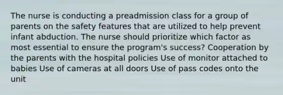 The nurse is conducting a preadmission class for a group of parents on the safety features that are utilized to help prevent infant abduction. The nurse should prioritize which factor as most essential to ensure the program's success? Cooperation by the parents with the hospital policies Use of monitor attached to babies Use of cameras at all doors Use of pass codes onto the unit