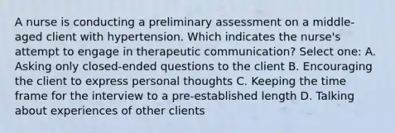 A nurse is conducting a preliminary assessment on a middle-aged client with hypertension. Which indicates the nurse's attempt to engage in therapeutic communication? Select one: A. Asking only closed-ended questions to the client B. Encouraging the client to express personal thoughts C. Keeping the time frame for the interview to a pre-established length D. Talking about experiences of other clients